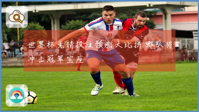 世界杯竞猜投注预测大比拼 哪队将冲击冠军宝座