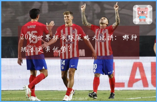 2026世界杯滚球策略大比拼：哪种玩法更具优势？